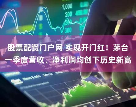 股票配资门户网 实现开门红！茅台一季度营收、净利润均创下历史新高