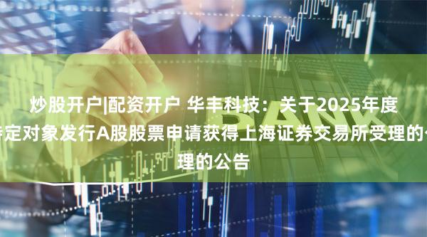 炒股开户|配资开户 华丰科技：关于2025年度向特定对象发行A股股票申请获得上海证券交易所受理的公告