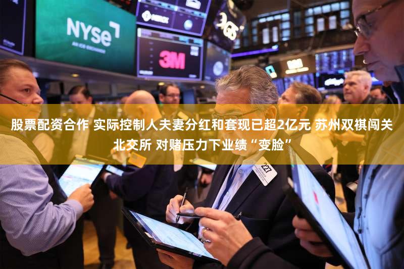 股票配资合作 实际控制人夫妻分红和套现已超2亿元 苏州双祺闯关北交所 对赌压力下业绩“变脸”
